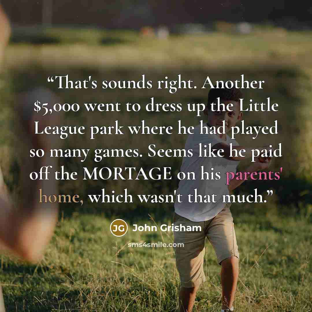 “That's sounds right. Another $5,000 went to dress up the Little League park where he had played so many games. Seems like he paid off the MORTAGE on his parents' home, which wasn't that much.” quote by John Grisham