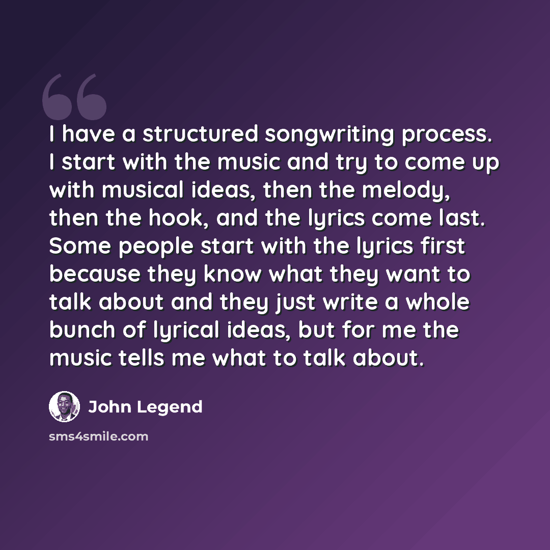 “I have a structured songwriting process. I start with the music and try to come up with musical ideas, then the melody, then the hook, and the lyrics come last. Some people start with the lyrics first because they know what they want to talk about and they just write a whole bunch of lyrical…” quote by John Legend