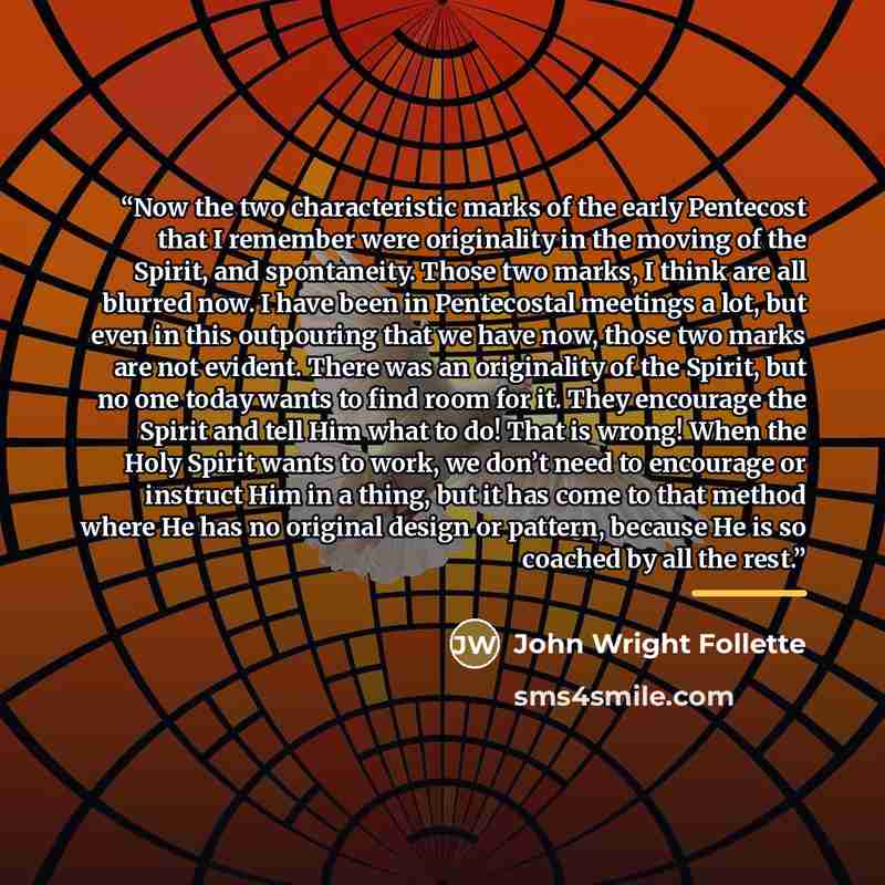 “Now the two characteristic marks of the early Pentecost that I remember were originality in the moving of the Spirit, and spontaneity. Those two marks, I think are all blurred now. I have been in Pentecostal meetings a lot, but even in this outpouring that we have now, those two marks are not…” quote by John Wright Follette