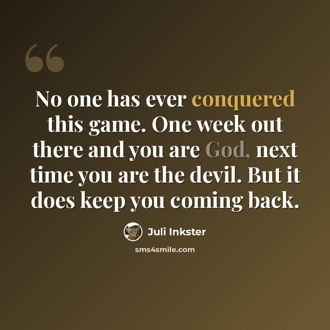 “No one has ever conquered this game. One week out there and you are God, next time you are the devil. But it does keep you coming back.” quote by Juli Inkster