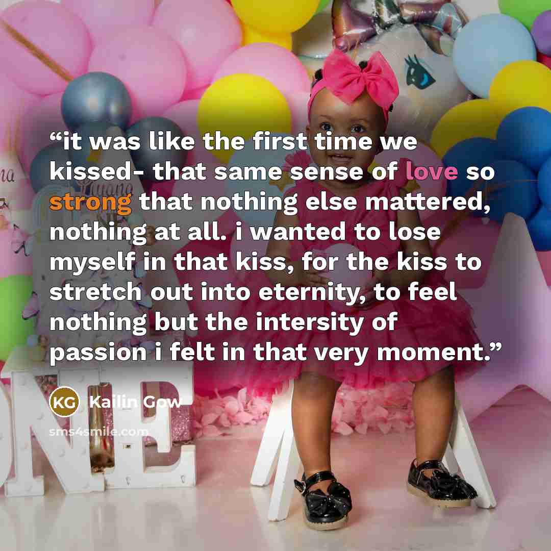 “it was like the first time we kissed- that same sense of love so strong that nothing else mattered, nothing at all. i wanted to lose myself in that kiss, for the kiss to stretch out into eternity, to feel nothing but the intersity of passion i felt in that very moment.” quote by Kailin Gow
