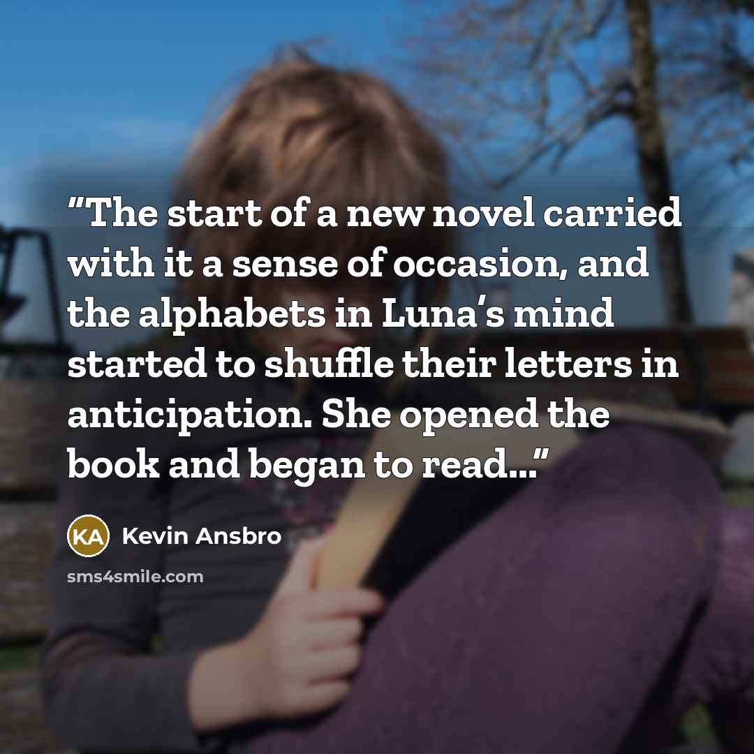 “The start of a new novel carried with it a sense of occasion, and the alphabets in Luna’s mind started to shuffle their letters in anticipation. She opened the book and began to read...” quote by Kevin Ansbro
