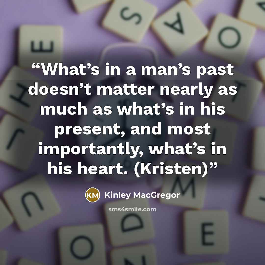 “What’s in a man’s past doesn’t matter nearly as much as what’s in his present, and most importantly, what’s in his heart. (Kristen)” quote by Kinley MacGregor