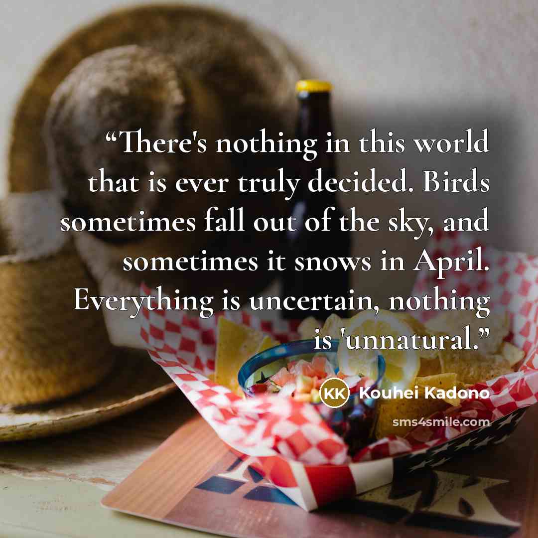 “There's nothing in this world that is ever truly decided. Birds sometimes fall out of the sky, and sometimes it snows in April. Everything is uncertain, nothing is 'unnatural.” quote by Kouhei Kadono