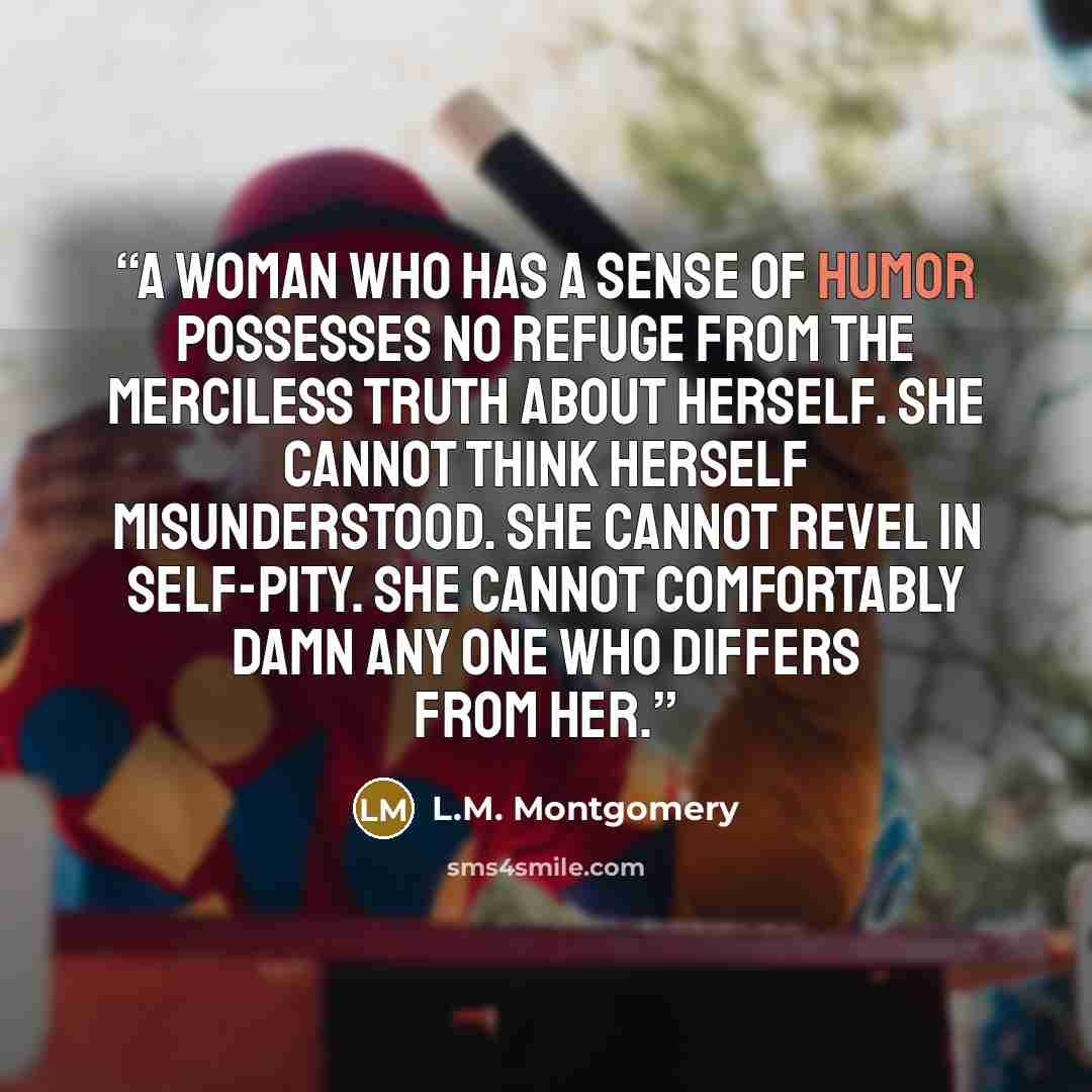 “A woman who has a sense of humor possesses no refuge from the merciless truth about herself. She cannot think herself misunderstood. She cannot revel in self-pity. She cannot comfortably damn any one who differs from her.” quote by L.M. Montgomery