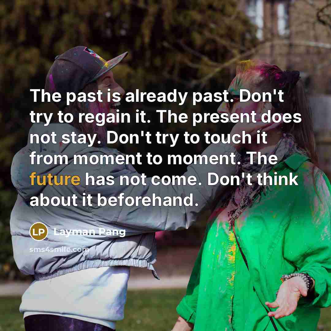 “The past is already past. Don't try to regain it. The present does not stay. Don't try to touch it from moment to moment. The future has not come. Don't think about it beforehand.” quote by Layman Pang
