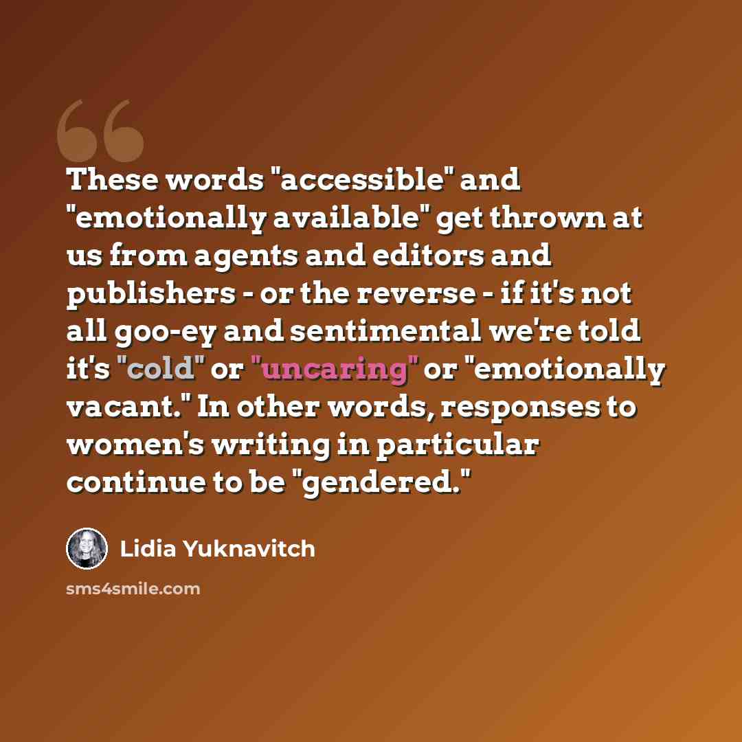“These words "accessible" and "emotionally available" get thrown at us from agents and editors and publishers - or the reverse - if it's not all goo-ey and sentimental we're told it's "cold" or "uncaring" or "emotionally vacant." In other words, responses to women's writing in particular continue…” quote by Lidia Yuknavitch