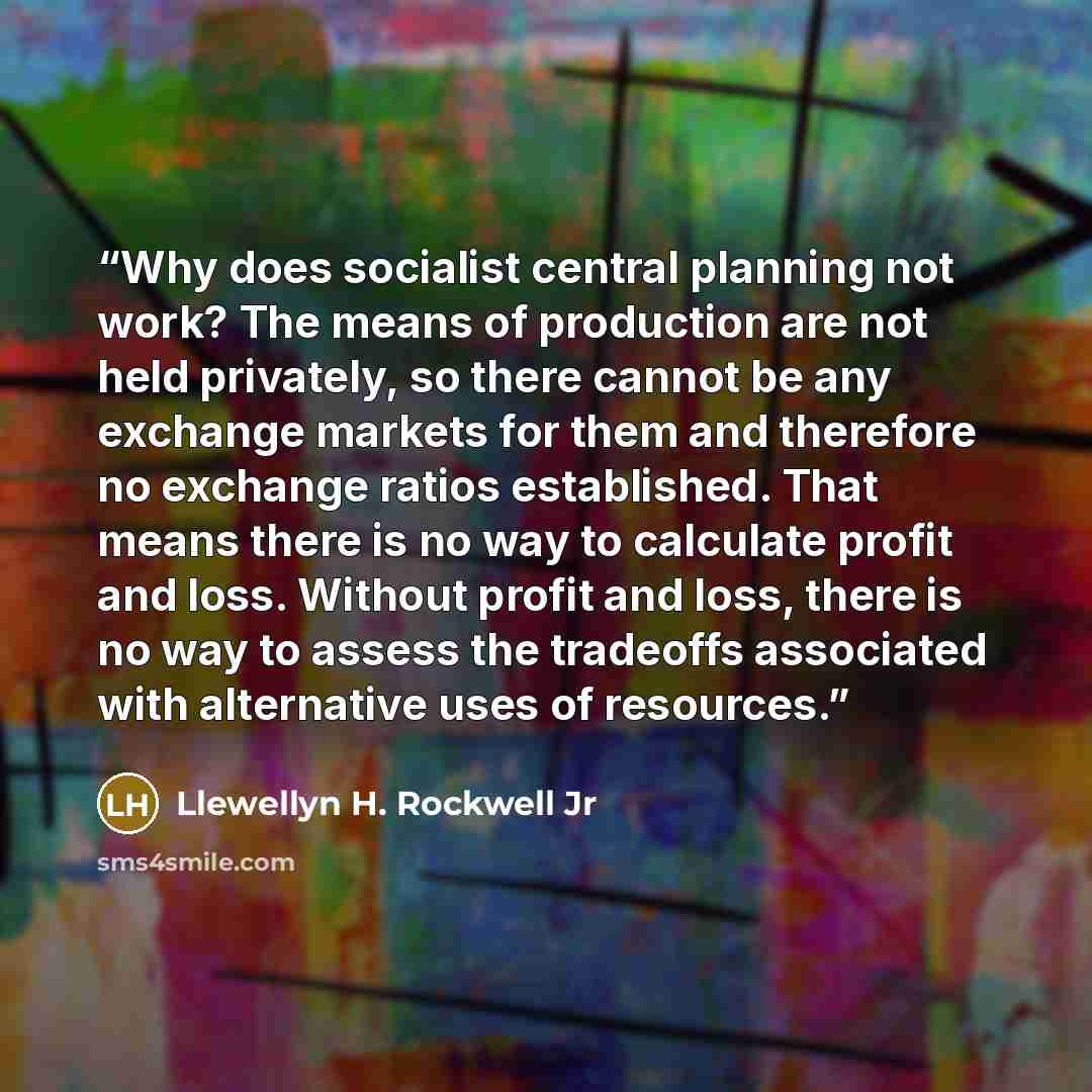 “Why does socialist central planning not work? The means of production are not held privately, so there cannot be any exchange markets for them and therefore no exchange ratios established. That means there is no way to calculate profit and loss. Without profit and loss, there is no way to assess…” quote by Llewellyn H. Rockwell Jr