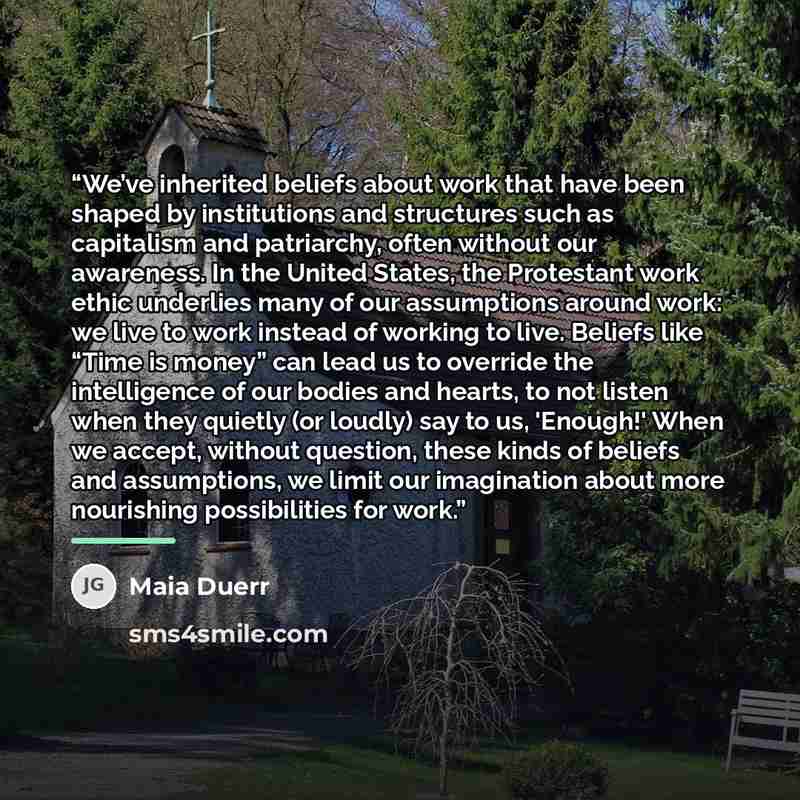 “We’ve inherited beliefs about work that have been shaped by institutions and structures such as capitalism and patriarchy, often without our awareness. In the United States, the Protestant work ethic underlies many of our assumptions around work: we live to work instead of working to live. Beliefs…” quote by Maia Duerr