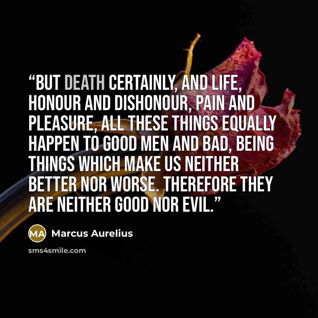 “But death certainly, and life, honour and dishonour, pain and pleasure, all these things equally happen to good men and bad, being things which make us neither better nor worse. Therefore they are neither good nor evil.” quote by Marcus Aurelius