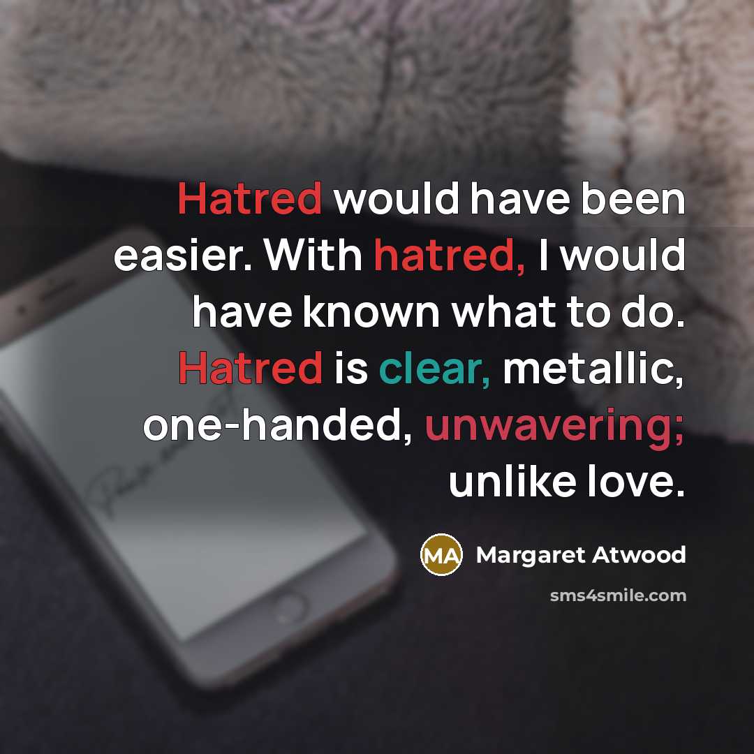 “Hatred would have been easier. With hatred, I would have known what to do. Hatred is clear, metallic, one-handed, unwavering; unlike love.” quote by Margaret Atwood