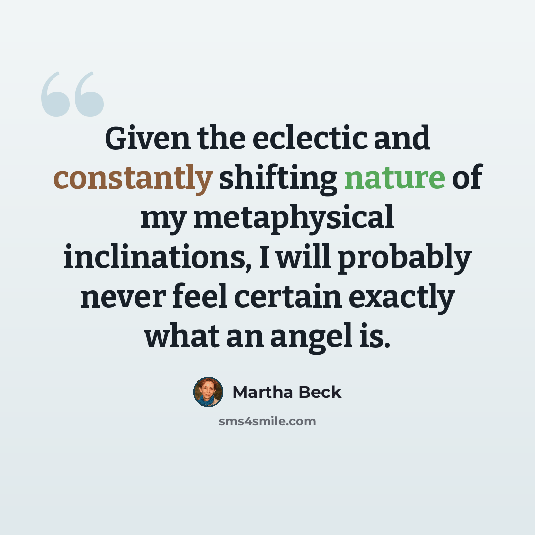 “Given the eclectic and constantly shifting nature of my metaphysical inclinations, I will probably never feel certain exactly what an angel is.” quote by Martha Beck