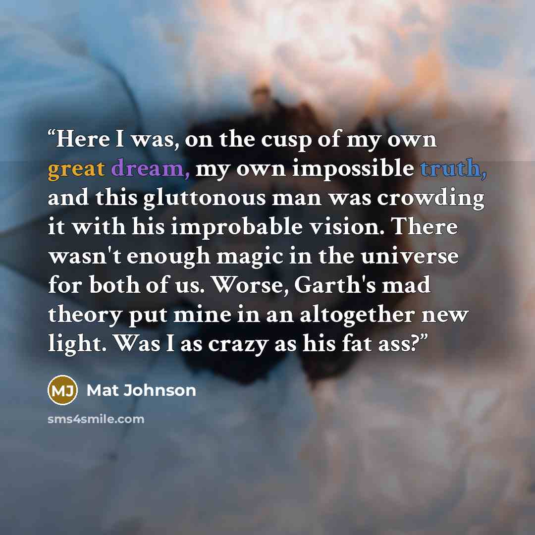 “Here I was, on the cusp of my own great dream, my own impossible truth, and this gluttonous man was crowding it with his improbable vision. There wasn't enough magic in the universe for both of us. Worse, Garth's mad theory put mine in an altogether new light. Was I as crazy as his fat ass?” quote by Mat Johnson
