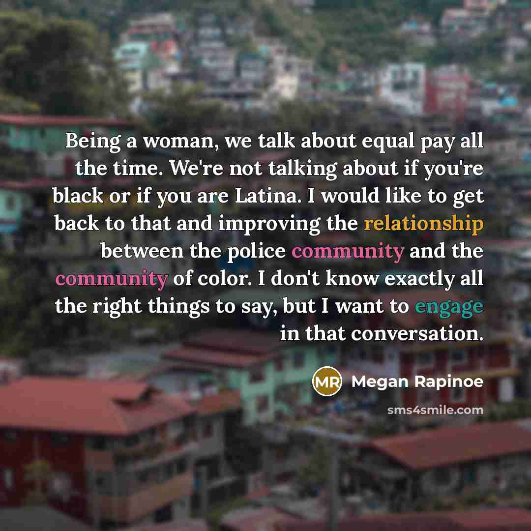 “Being a woman, we talk about equal pay all the time. We're not talking about if you're black or if you are Latina. I would like to get back to that and improving the relationship between the police community and the community of color. I don't know exactly all the right things to say, but I want…” quote by Megan Rapinoe