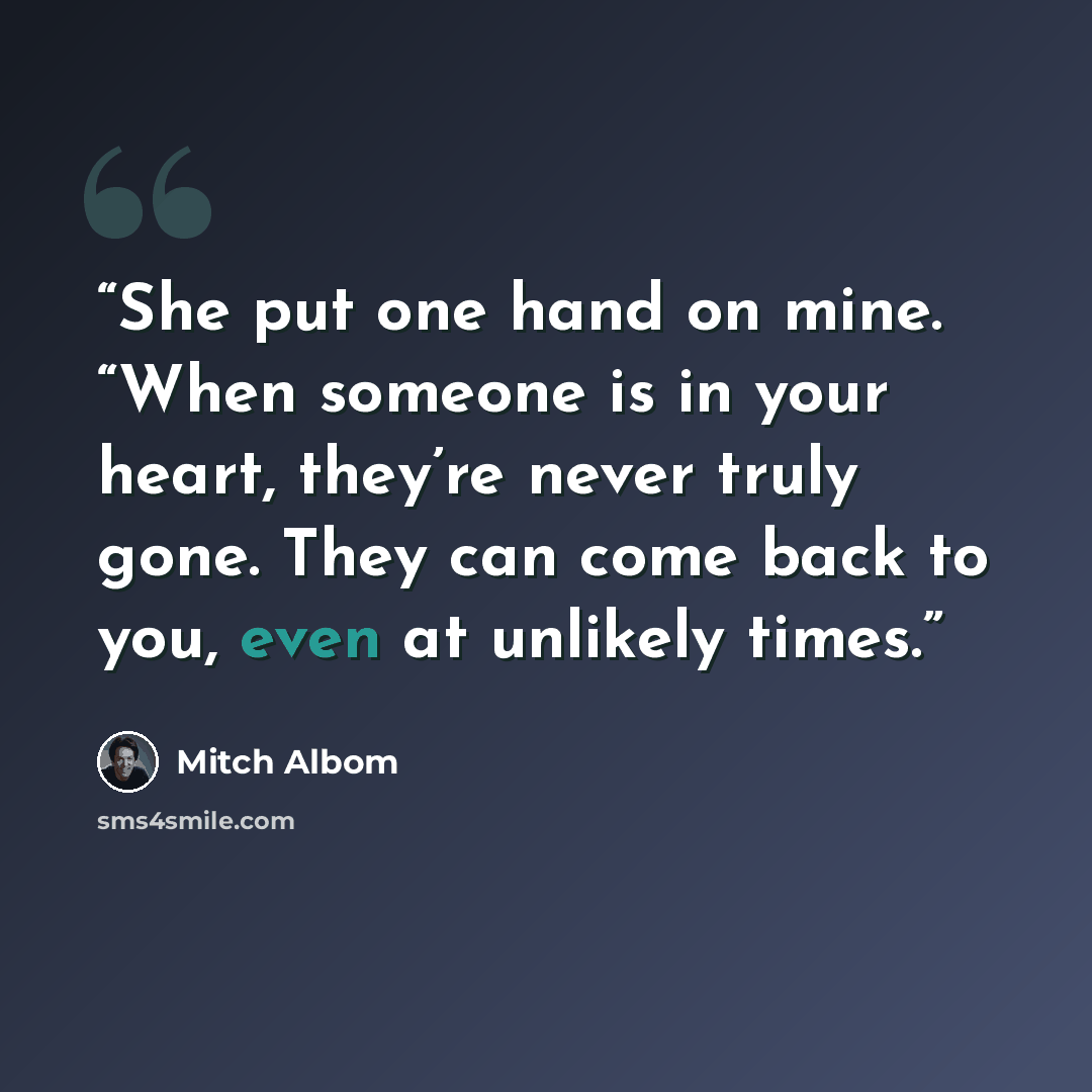 “She put one hand on mine. “When someone is in your heart, they’re never truly gone. They can come back to you, even at unlikely times.” quote by Mitch Albom
