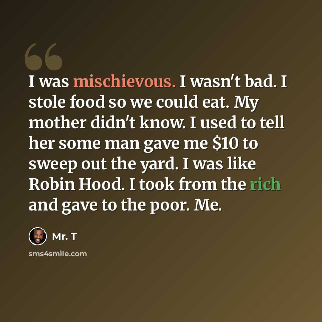 “I was mischievous. I wasn't bad. I stole food so we could eat. My mother didn't know. I used to tell her some man gave me $10 to sweep out the yard. I was like Robin Hood. I took from the rich and gave to the poor. Me.” quote by Mr. T