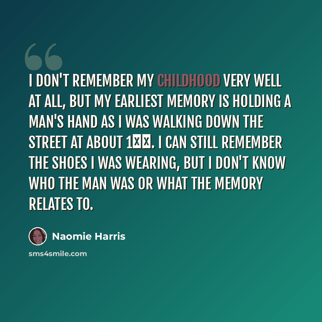 “I don't remember my childhood very well at all, but my earliest memory is holding a man's hand as I was walking down the street at about 1ВЅ. I can still remember the shoes I was wearing, but I don't know who the man was or what the memory relates to.” quote by Naomie Harris