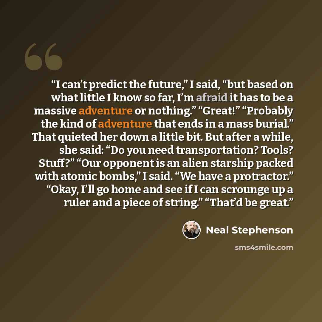 “I can’t predict the future,” I said, “but based on what little I know so far, I’m afraid it has to be a massive adventure or nothing.” “Great!” “Probably the kind of adventure that ends in a mass burial.” That quieted her down a little bit. But after a while, she said: “Do you need transportation?…” quote by Neal Stephenson