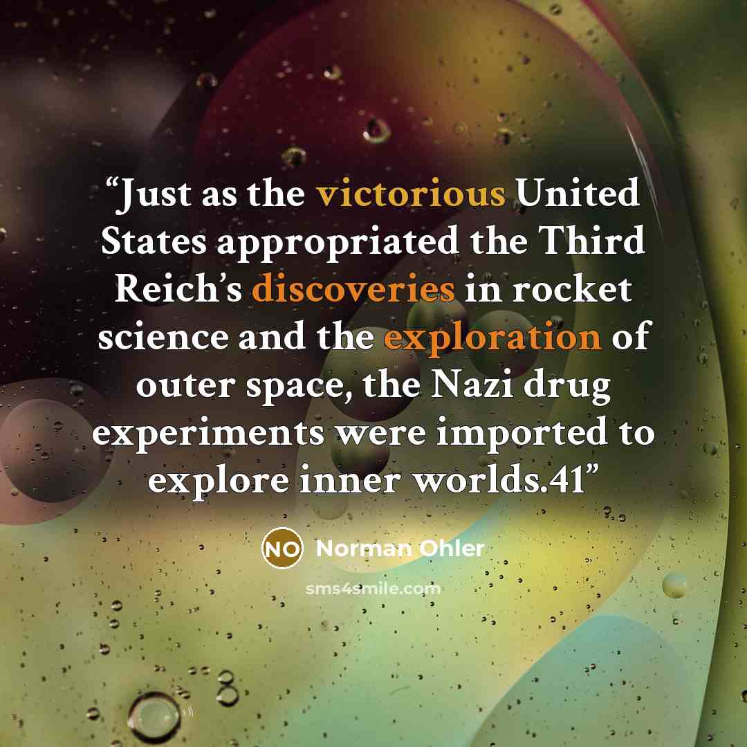 “Just as the victorious United States appropriated the Third Reich’s discoveries in rocket science and the exploration of outer space, the Nazi drug experiments were imported to explore inner worlds.41” quote by Norman Ohler