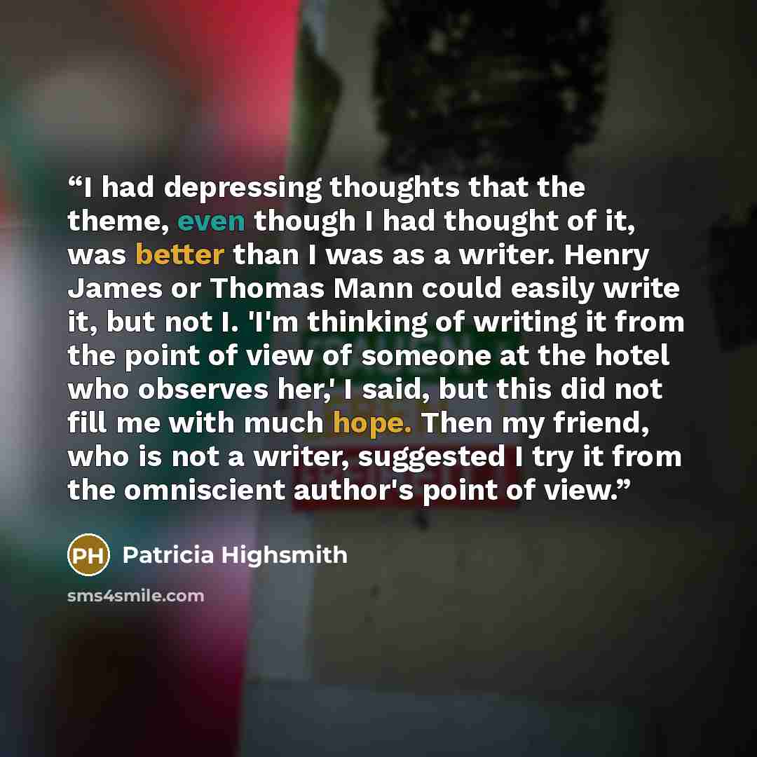 “I had depressing thoughts that the theme, even though I had thought of it, was better than I was as a writer. Henry James or Thomas Mann could easily write it, but not I. 'I'm thinking of writing it from the point of view of someone at the hotel who observes her,' I said, but this did not fill me…” quote by Patricia Highsmith