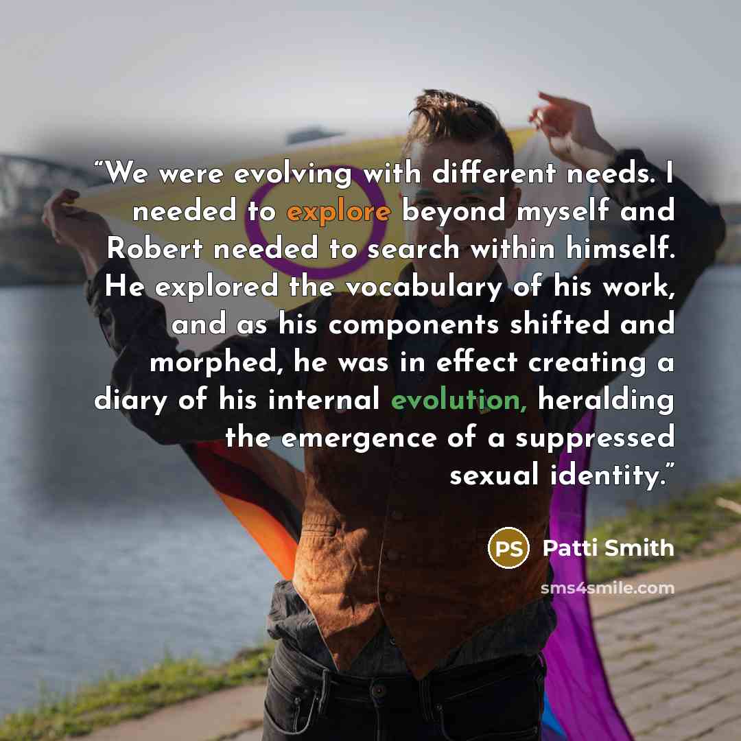 “We were evolving with different needs. I needed to explore beyond myself and Robert needed to search within himself. He explored the vocabulary of his work, and as his components shifted and morphed, he was in effect creating a diary of his internal evolution, heralding the emergence of a…” quote by Patti Smith