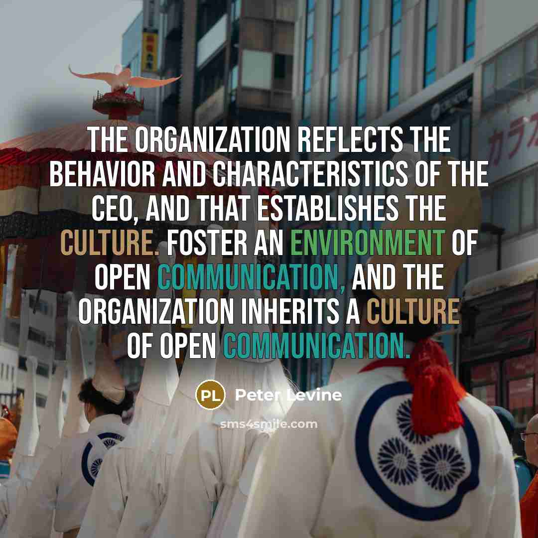 “The organization reflects the behavior and characteristics of the CEO, and that establishes the culture. Foster an environment of open communication, and the organization inherits a culture of open communication.” quote by Peter Levine