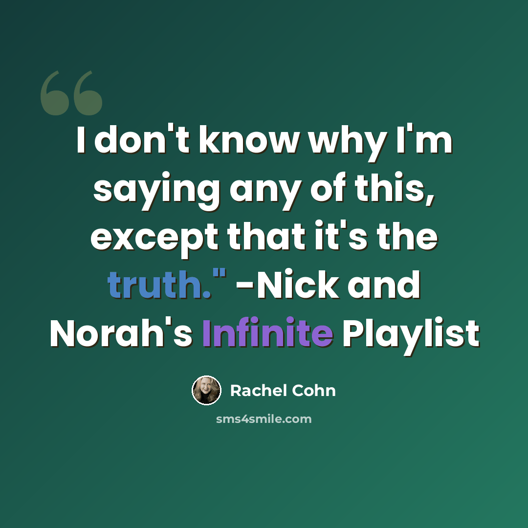 “I don't know why I'm saying any of this, except that it's the truth." -Nick and Norah's Infinite Playlist” quote by Rachel Cohn