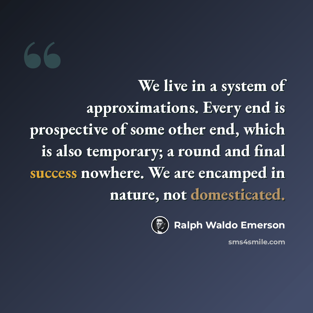“We live in a system of approximations. Every end is prospective of some other end, which is also temporary; a round and final success nowhere. We are encamped in nature, not domesticated.” quote by Ralph Waldo Emerson
