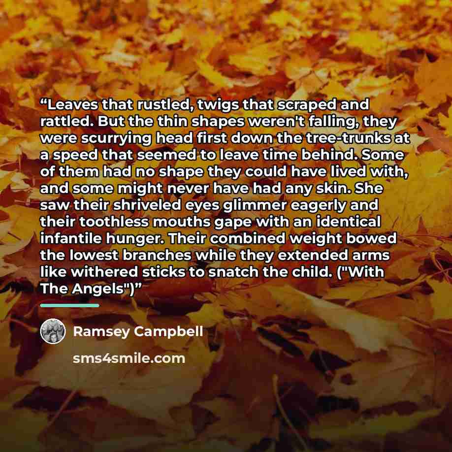 “Leaves that rustled, twigs that scraped and rattled. But the thin shapes weren't falling, they were scurrying head first down the tree-trunks at a speed that seemed to leave time behind. Some of them had no shape they could have lived with, and some might never have had any skin. She saw their…” quote by Ramsey Campbell