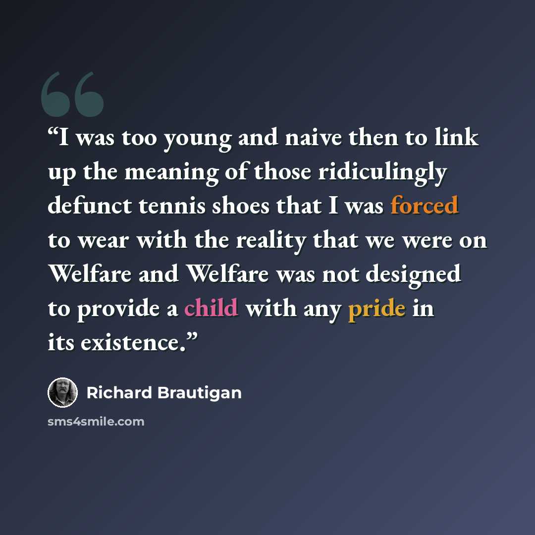 “I was too young and naive then to link up the meaning of those ridiculingly defunct tennis shoes that I was forced to wear with the reality that we were on Welfare and Welfare was not designed to provide a child with any pride in its existence.” quote by Richard Brautigan