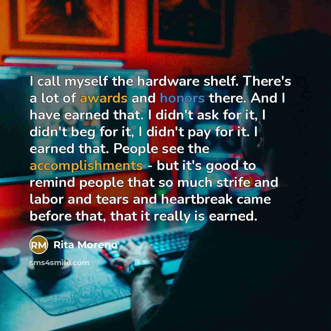 “I call myself the hardware shelf. There's a lot of awards and honors there. And I have earned that. I didn't ask for it, I didn't beg for it, I didn't pay for it. I earned that. People see the accomplishments - but it's good to remind people that so much strife and labor and tears and heartbreak…” quote by Rita Moreno