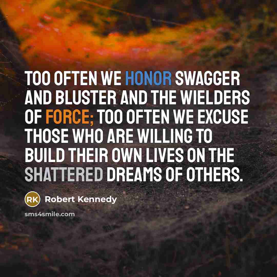 “Too often we honor swagger and bluster and the wielders of force; too often we excuse those who are willing to build their own lives on the shattered dreams of others.” quote by Robert Kennedy