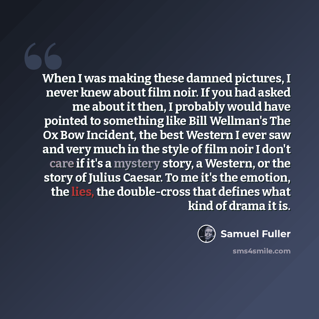 “When I was making these damned pictures, I never knew about film noir. If you had asked me about it then, I probably would have pointed to something like Bill Wellman's The Ox Bow Incident, the best Western I ever saw and very much in the style of film noir I don't care if it's a mystery story, a…” quote by Samuel Fuller