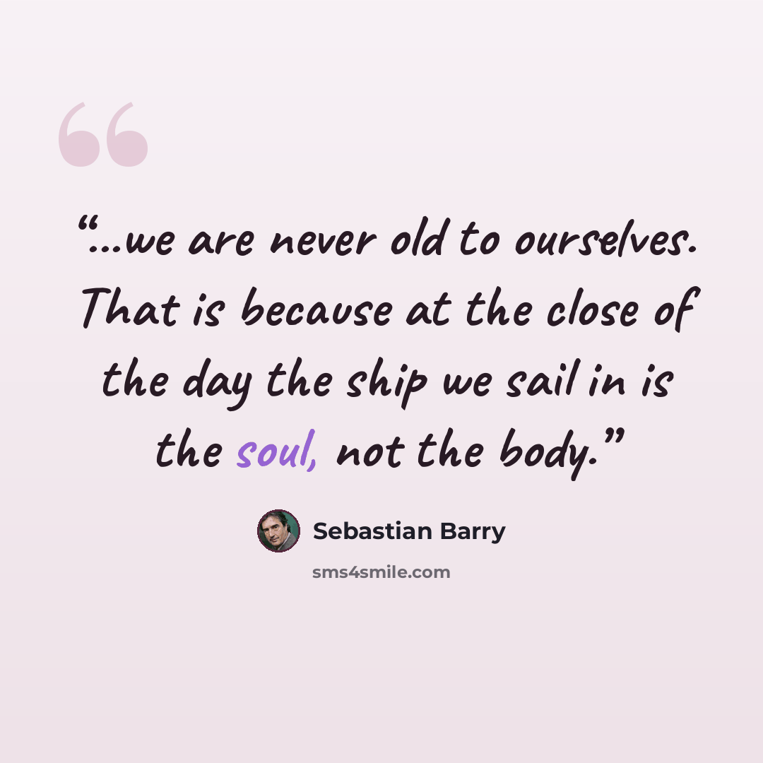 “...we are never old to ourselves. That is because at the close of the day the ship we sail in is the soul, not the body.” quote by Sebastian Barry