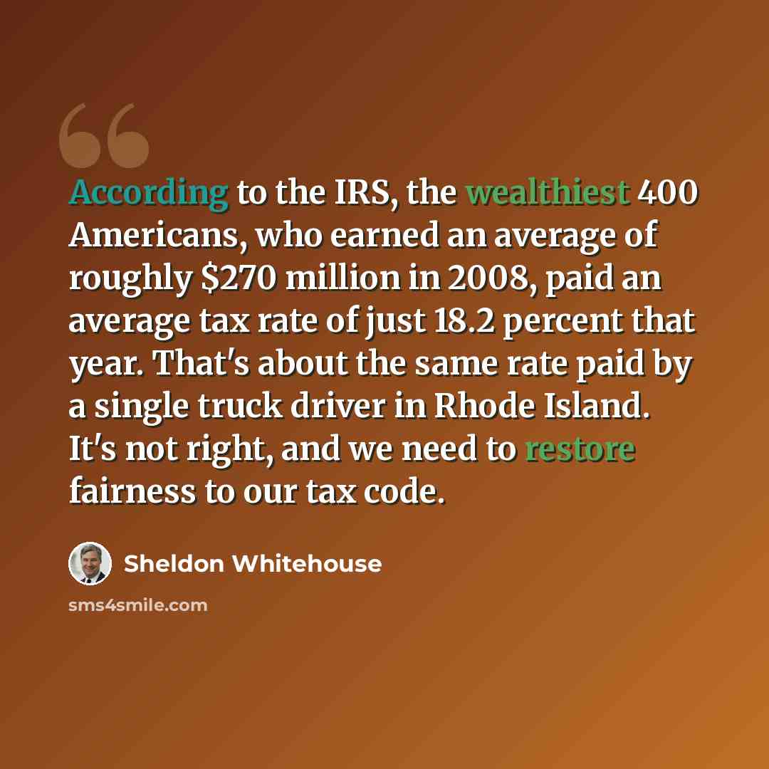 “According to the IRS, the wealthiest 400 Americans, who earned an average of roughly $270 million in 2008, paid an average tax rate of just 18.2 percent that year. That's about the same rate paid by a single truck driver in Rhode Island. It's not right, and we need to restore fairness to our tax…” quote by Sheldon Whitehouse