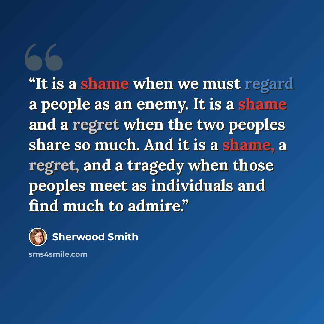 “It is a shame when we must regard a people as an enemy. It is a shame and a regret when the two peoples share so much. And it is a shame, a regret, and a tragedy when those peoples meet as individuals and find much to admire.” quote by Sherwood Smith