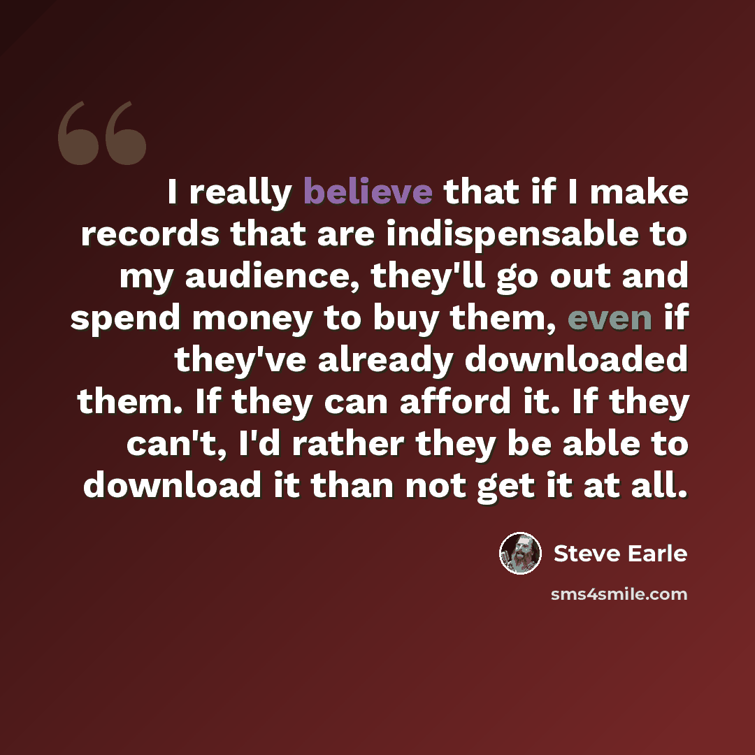 “I really believe that if I make records that are indispensable to my audience, they'll go out and spend money to buy them, even if they've already downloaded them. If they can afford it. If they can't, I'd rather they be able to download it than not get it at all.” quote by Steve Earle