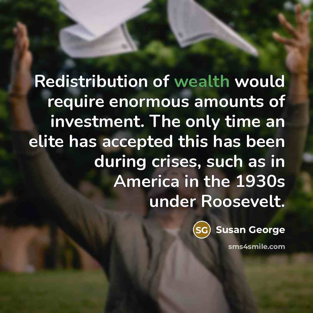 “Redistribution of wealth would require enormous amounts of investment. The only time an elite has accepted this has been during crises, such as in America in the 1930s under Roosevelt.” quote by Susan George