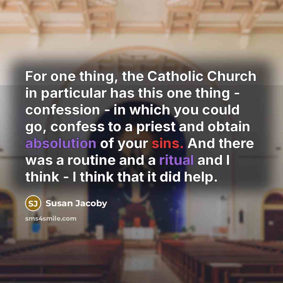 “For one thing, the Catholic Church in particular has this one thing - confession - in which you could go, confess to a priest and obtain absolution of your sins. And there was a routine and a ritual and I think - I think that it did help.” quote by Susan Jacoby