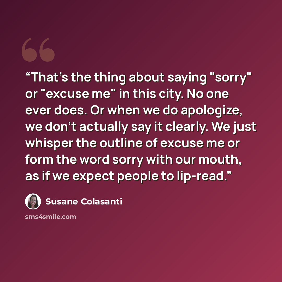 “That's the thing about saying "sorry" or "excuse me" in this city. No one ever does. Or when we do apologize, we don't actually say it clearly. We just whisper the outline of excuse me or form the word sorry with our mouth, as if we expect people to lip-read.” quote by Susane Colasanti