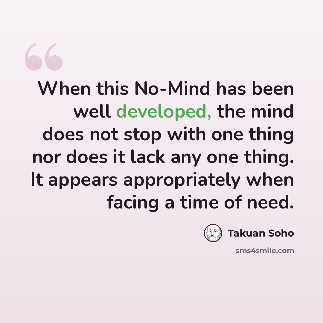 “When this No-Mind has been well developed, the mind does not stop with one thing nor does it lack any one thing. It appears appropriately when facing a time of need.” quote by Takuan Soho
