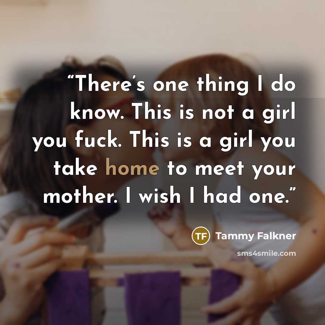 “There’s one thing I do know. This is not a girl you fuck. This is a girl you take home to meet your mother. I wish I had one.” quote by Tammy Falkner