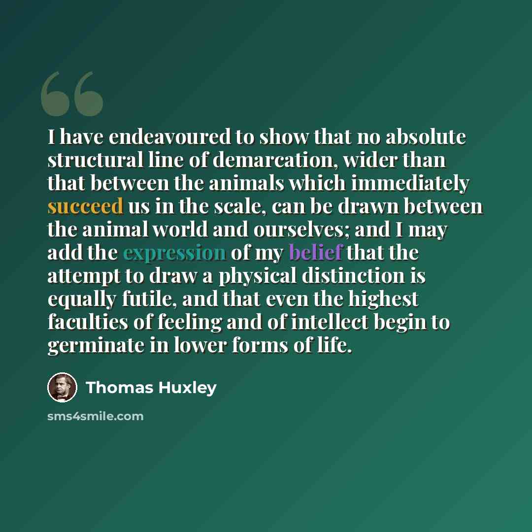 “I have endeavoured to show that no absolute structural line of demarcation, wider than that between the animals which immediately succeed us in the scale, can be drawn between the animal world and ourselves; and I may add the expression of my belief that the attempt to draw a physical distinction…” quote by Thomas Huxley