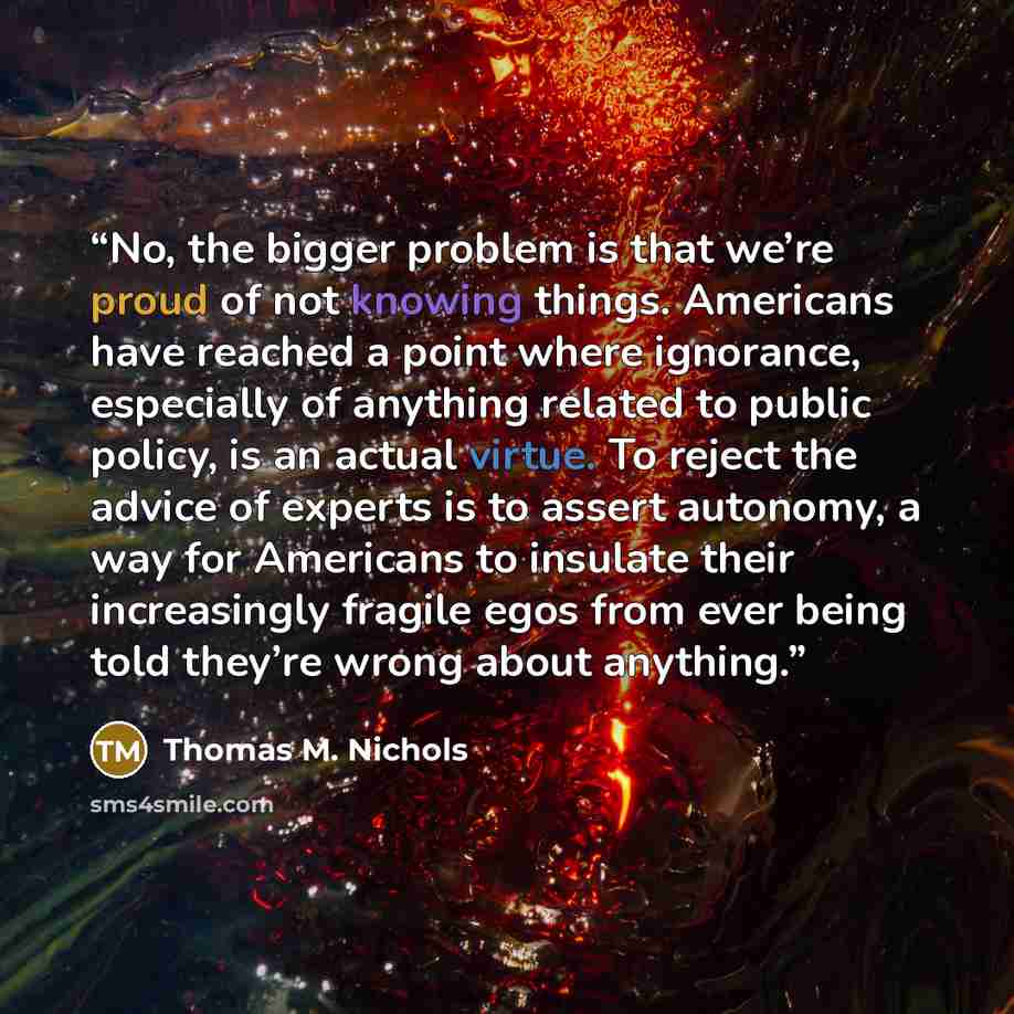 “No, the bigger problem is that we’re proud of not knowing things. Americans have reached a point where ignorance, especially of anything related to public policy, is an actual virtue. To reject the advice of experts is to assert autonomy, a way for Americans to insulate their increasingly fragile…” quote by Thomas M. Nichols