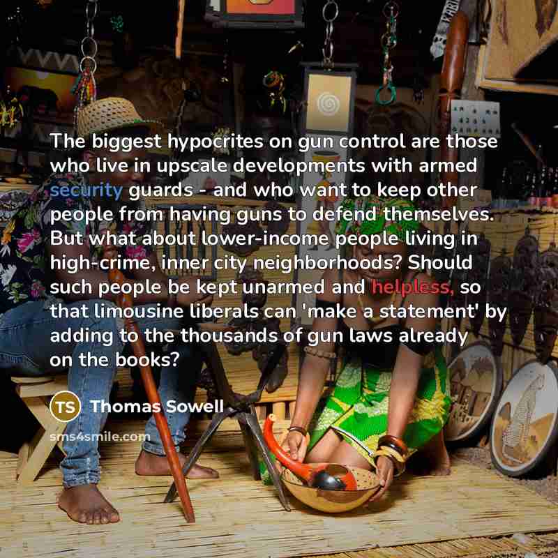 “The biggest hypocrites on gun control are those who live in upscale developments with armed security guards - and who want to keep other people from having guns to defend themselves. But what about lower-income people living in high-crime, inner city neighborhoods? Should such people be kept…” quote by Thomas Sowell