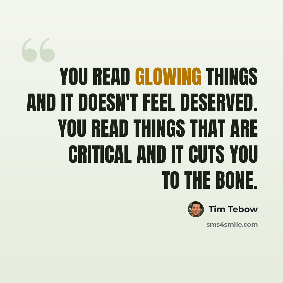 “You read glowing things and it doesn't feel deserved. You read things that are critical and it cuts you to the bone.” quote by Tim Tebow