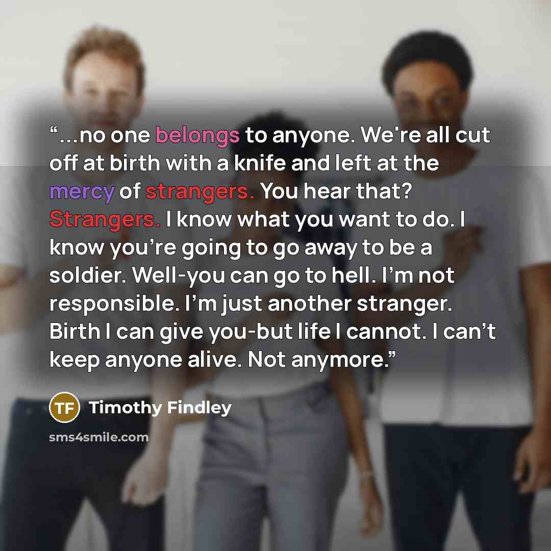 “...no one belongs to anyone. We're all cut off at birth with a knife and left at the mercy of strangers. You hear that? Strangers. I know what you want to do. I know you're going to go away to be a soldier. Well-you can go to hell. I'm not responsible. I'm just another stranger. Birth I can give…” quote by Timothy Findley