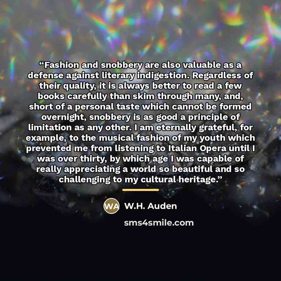 “Fashion and snobbery are also valuable as a defense against literary indigestion. Regardless of their quality, it is always better to read a few books carefully than skim through many, and, short of a personal taste which cannot be formed overnight, snobbery is as good a principle of limitation as…” quote by W.H. Auden