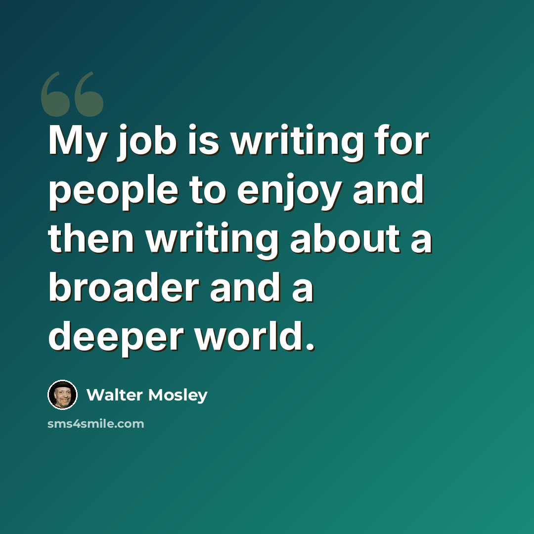 “My job is writing for people to enjoy and then writing about a broader and a deeper world.” quote by Walter Mosley