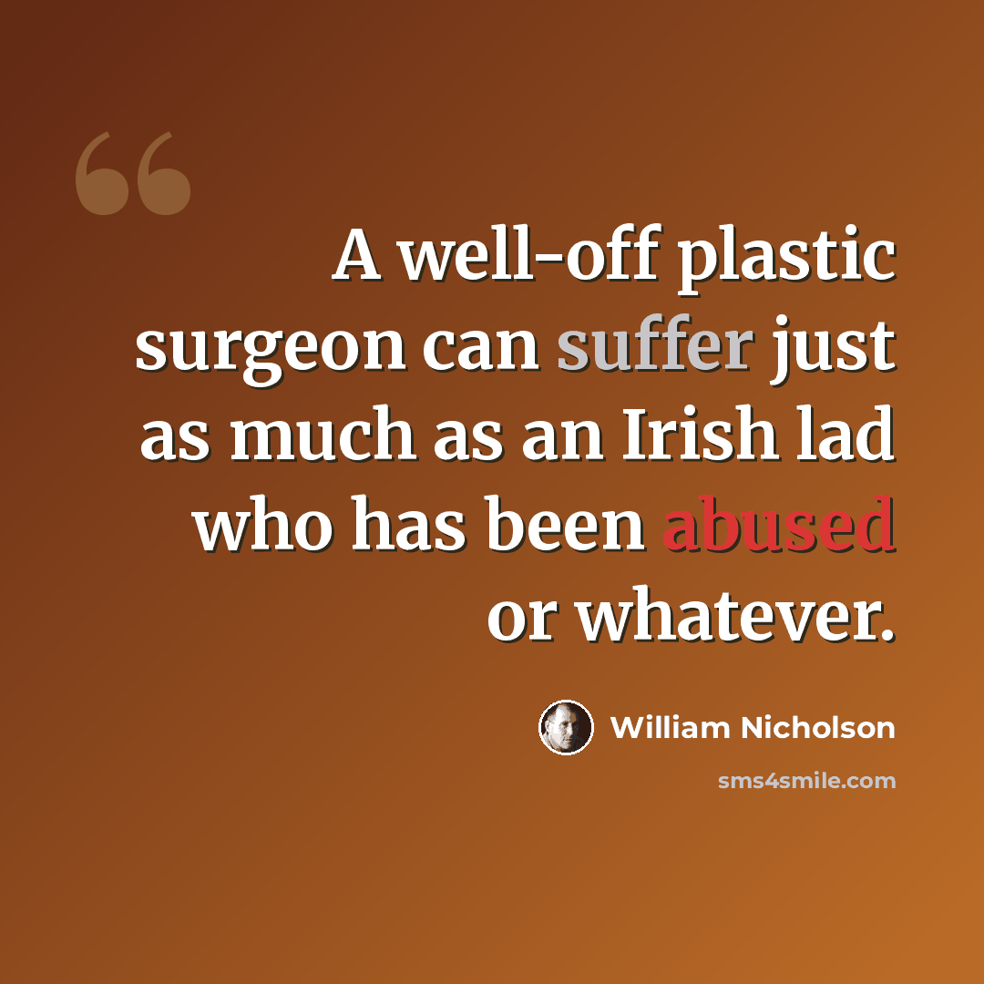 “A well-off plastic surgeon can suffer just as much as an Irish lad who has been abused or whatever.” quote by William Nicholson